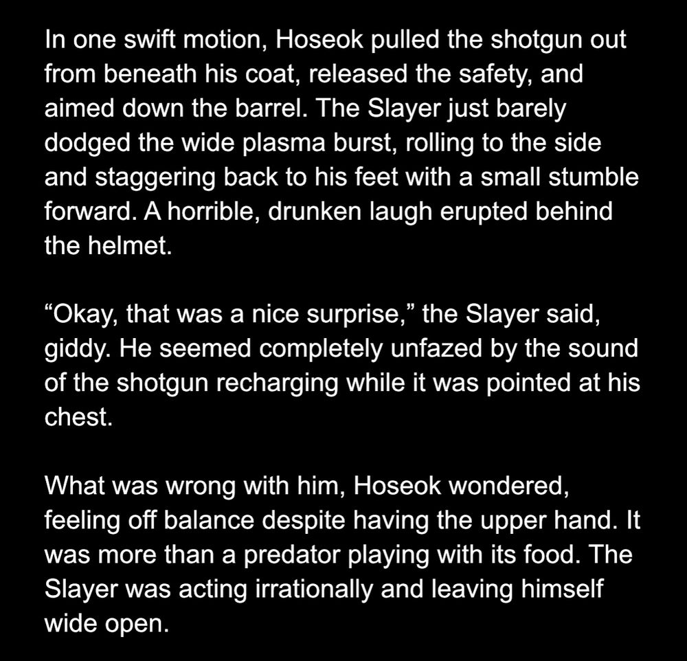 In one swift motion, Hoseok pulled the shotgun out from beneath his coat, released the safety, and aimed down the barrel. The Slayer just barely dodged the wide plasma burst, rolling to the side and staggering back to his feet with a small stumble forward. A horrible, drunken laugh erupted behind the helmet. 

“Okay, that was a nice surprise,” the Slayer said, giddy. He seemed completely unfazed by the sound of the shotgun recharging while it was pointed at his chest. 

What was wrong with him, Hoseok wondered, feeling off balance despite having the upper hand. It was more than a predator playing with its food. The Slayer was acting irrationally and leaving himself wide open. 