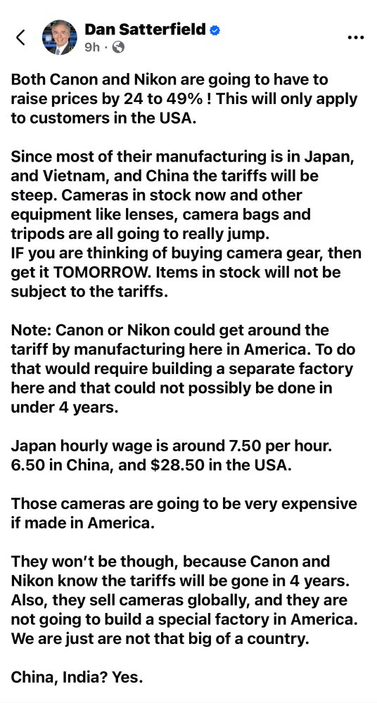 Dan Satterfield o 9h • ©
Both Canon and Nikon are going to have to raise prices by 24 to 49%! This will only apply to customers in the USA.
Since most of their manufacturing is in Japan, and Vietnam, and China the tariffs will be steep. Cameras in stock now and other equipment like lenses, camera bags and tripods are all going to really jump.
IF you are thinking of buying camera gear, then get it TOMORROW. Items in stock will not be subject to the tariffs.
Note: Canon or Nikon could get around the tariff by manufacturing here in America. To do that would require building a separate factory here and that could not possibly be done in under 4 years.
Japan hourly wage is around 7.50 per hour. 6.50 in China, and $28.50 in the USA.
Those cameras are going to be very expensive if made in America.
They won't be though, because Canon and Nikon know the tariffs will be gone in 4 years.
Also, they sell cameras globally, and they are not going to build a special factory in America.
We are just are not that big of a country.
China, India? Yes.