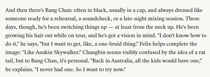 a screen shot from teen vogue: And then there's Bang Chan: often in black, usually in a cap, and always dressed like someone ready for a rehearsal, a soundcheck, or a late-night mixing session. These days, though, he's been switching things up — at least from the neck up. He's been growing his hair out while on tour, and he's got a vision in mind. "I don't know how to do it," he says, "but I want to get, like, a one-braid thing." Felix helps complete the image: "Like Anakin Skywalker." Changbin seems visibly confused by the idea of a rat tail, but to Bang Chan, it's personal. "Back in Australia, all the kids would have one," he explains. "I never had one. So I want to try now."