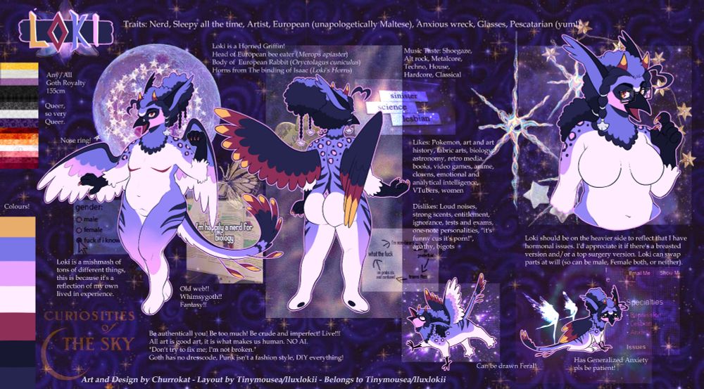 A reference sheet done in the style of a scrap booked collage of my fursona Loki; a Purple, white and black griffin with accents of red and yellow. They have leopard spots on their upper back and tiger stripes on their lower body. They have curly hair with a transition of black, grey and purple at the top. Their anterior side is white, while their posterior side is a bright lavender that fades to pink at the extremities. Their head is that of a european bee eater with lavender and pink colouration. while the body is heavy set and their chest is depicted to have large breasts or masectomy scars.
Text:
Loki. Any/All, Goth Royalty, 155cm. Queer, so very Queer. Loki is a Horned Griffin! Head of European bee eater (Merops apiaster), Body of  European Rabbit (Oryctolagus cuniculus), Horns from The binding of Isaac (Loki's Horns). Traits: Nerd, Sleepy all the time, Artist, European (unapologetically Maltese), Anxious wreck, Glasses, Pescatarian (yum!). Music Taste: Shoegaze, Alt rock, Metalcore, Techno, House, Hardcore, Classical. Likes: Pokemon, art and art history, fabric arts, biology, astronomy, retro media, books, video games, anime, clowns, emotional and analytical intelligence, VTubers, women. Dislikes: Loud noises, strong scents, entitlement, ignorance, tests and exams, one-note personalities, "it's funny cus it's porn!", apathy, bigots. 

Loki is a mishmash of tons of different things, this is because it's a reflection of my own lived in experience. Loki should be on the heavier side to reflect that I have hormonal issues. I'd appreciate it if there's a breasted version and/or a top surgery version. Loki can swap parts at will (so can be male, Female both, or neither). Old web!! Whimsygoth!! Fantasy!! Be authenticall you! Be too much! Be crude and imperfect! Live!!! All art is good art, it is what makes us human. NO AI. "Don't try to fix me; I'm not broken." 
Goth has no dresscode, Punk isn't a fashion style, DIY everything! Has Generalized Anxiety pls be patient!