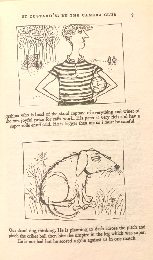 A page from the first Molesworth book. The text reads:
“ST CUSTARD'S: BY THE CAMERA CLUB
grabber who is head of the skool captane of everything and winer of he mrs joyful prize for rafia work. His pater is very rich and hav a super rolls enuff said. He is bigger than me so i must be careful.
Our skool dog thinking. He is planning to dash across the pitch and pinch the criket ball then bite the umpire in the leg which was super.
He is not bad but he scored a gole against us in one match.”
The two illustrations are by Ronald Searle. Grabber is every bit as you would expect: haughty, disdainful, holding a football under his arm. The skool dog has the furtive air of one about to pinch the criket ball ect ect chiz chiz