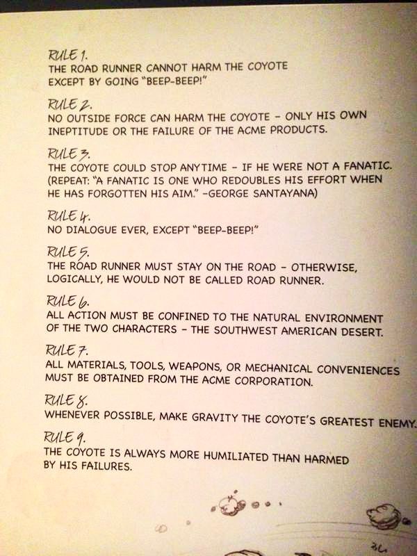 RULE 1.
THE ROAD RUNNER CANNOT HARM THE COYOTE EXCEPT BY GOING "ВЕЕР-BEEP!"
RULE 2.
NO OUTSIDE FORCE CAN HARM THE COYOTE - ONLY HIS OWN INEPTITUDE OR THE FAILURE OF THE ACME PRODUCTS.
RILEろ。
THE COYOTE COULD STOP ANYTIME - IF HE WERE NOT A FANATIC.
(REPEAT: "A FANATIC IS ONE WHO REDOUBLES HIS EFFORT WHEN HE HAS FORGOTTEN HIS AIM.' -GEORGE SANTAYANA)
RULE I.
NO DIALOGUE EVER, EXCEPT "ВЕЕР-BEEP!" RULES.
THE ROAD RUNNER MUST STAY ON THE ROAD - OTHERWISE, LOGICALLY, HE WOULD NOT BE CALLED ROAD RUNNER.
ALL ACTION MUST BE CONFINED TO THE NATURAL ENVIRONMENT
OF THE TWO CHARACTERS - THE SOUTHWEST AMERICAN DESERT.
RULE 7.
ALL MATERIALS, TOOLS, WEAPONS, OR MECHANICAL CONVENIENCES MUST BE OBTAINED FROM THE ACME CORPORATION.
RULE 8.
WHENEVER POSSIBLE, MAKE GRAVITY THE COYOTE'S GREATEST ENEMY RULE 9.
THE COYOTE IS ALWAYS MORE HUMILIATED THAN HARMED BY HIS FAILURES.