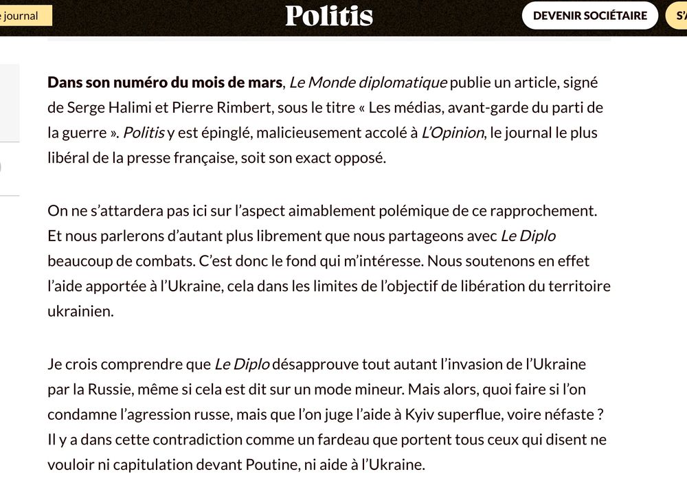 Article de Politis : Dans son numéro du mois de mars, Le Monde diplomatique publie un article, signé de Serge Halimi et Pierre Rimbert, sous le titre « Les médias, avant-garde du parti de la guerre ». Politis y est épinglé, malicieusement accolé à L’Opinion, le journal le plus libéral de la presse française, soit son exact opposé.

On ne s’attardera pas ici sur l’aspect aimablement polémique de ce rapprochement. Et nous parlerons d’autant plus librement que nous partageons avec Le Diplo beaucoup de combats. C’est donc le fond qui m’intéresse. Nous soutenons en effet l’aide apportée à l’Ukraine, cela dans les limites de l’objectif de libération du territoire ukrainien.

Je crois comprendre que Le Diplo désapprouve tout autant l’invasion de l’Ukraine par la Russie, même si cela est dit sur un mode mineur. Mais alors, quoi faire si l’on condamne l’agression russe, mais que l’on juge l’aide à Kyiv superflue, voire néfaste ? Il y a dans cette contradiction comme un fardeau que portent tous ceux qui disent ne vouloir ni capitulation devant Poutine, ni aide à l’Ukraine.