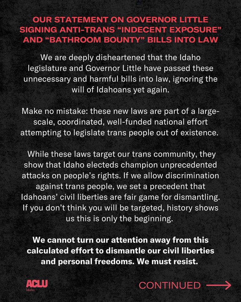 Over a black background, red bold text on the top reads: our statement on governor little signing anti-trans “indecent exposure” and “bathroom bounty” bills into law. In white text: We are deeply disheartened that the Idaho legislature and Governor Little have passed these unnecessary and harmful bills into law, ignoring the will of Idahoans yet again.
 
Make no mistake: these new laws are part of a large-scale, coordinated, well-funded national effort attempting to legislate trans people out of existence.
 
While these laws target our trans community, they show that Idaho electeds champion unprecedented attacks on people’s rights. If we allow discrimination against trans people, we set a precedent that Idahoans’ civil liberties are fair game for dismantling. If you don’t think you will be targeted, history shows us this is only the beginning.
 
We cannot turn our attention away from this calculated effort to dismantle our civil liberties and personal freedoms. We must resist.