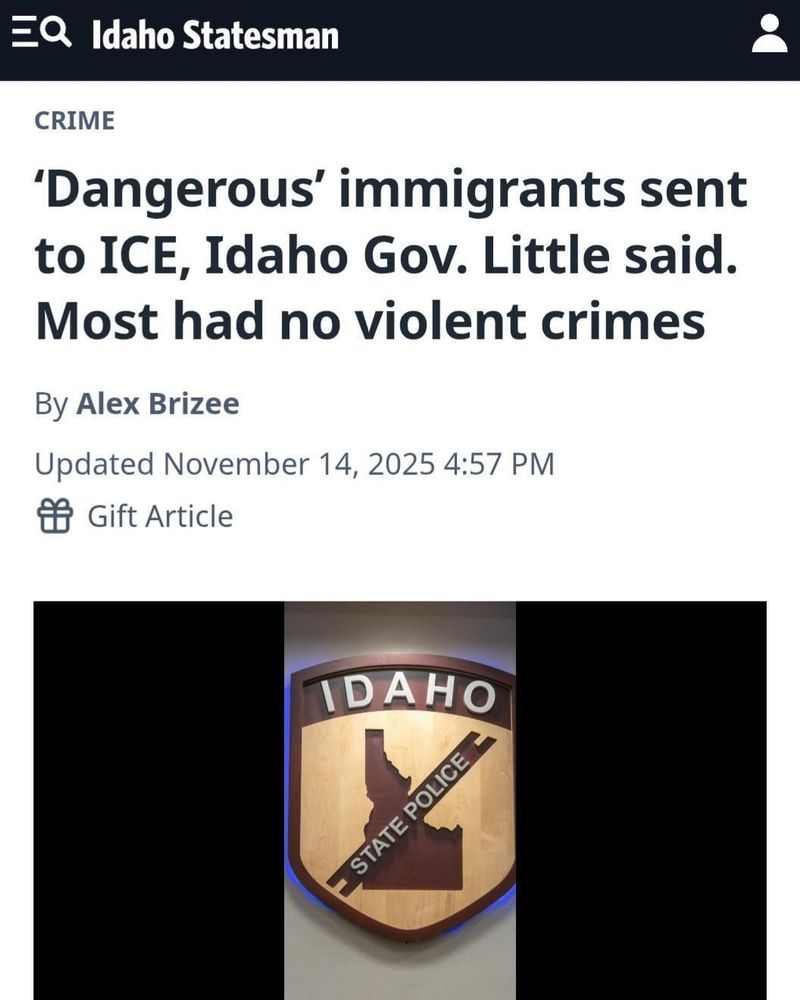 News article screenshot from Idaho Statesman about immigrants sent to ICE, with an Idaho State Police shield image.

Transcribed Text:

Idaho Statesman

CRIME

‘Dangerous’ immigrants sent to ICE, Idaho Gov. Little said. Most had no violent crimes

By Alex Brizee

Updated November 14, 2025 4:57 PM

Gift Article

IDAHO STATE POLICE