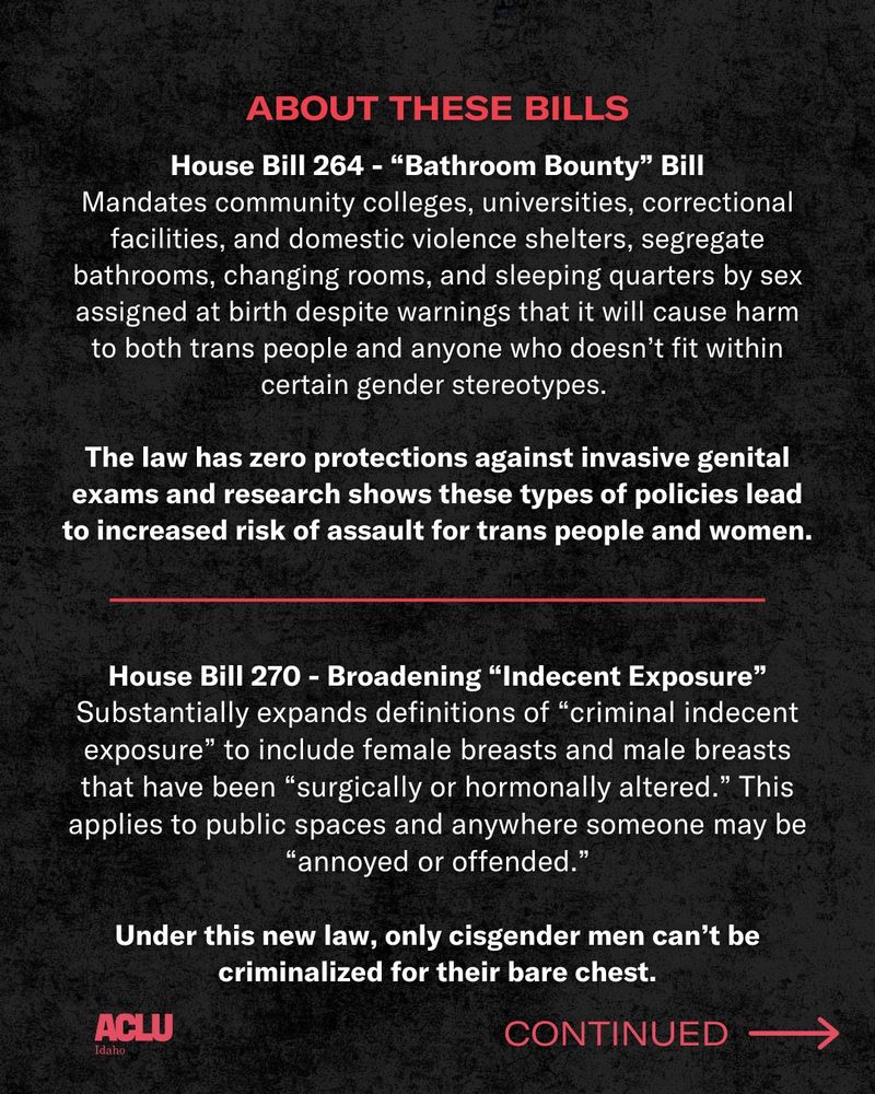 Over a black background, white and red text reads: About these bills. House Bill 264 - “Bathroom Bounty” Bill. Mandates community colleges, universities, correctional facilities, and domestic violence shelters, segregate bathrooms, changing rooms, and sleeping quarters by sex assigned at birth despite warnings that it will cause harm to both trans people and anyone who doesn’t fit within certain gender stereotypes. The law has zero protections against invasive genital exams and research shows these types of policies lead to increased risk of assault for trans people and women.
 
House Bill 270 - Broadening “Indecent Exposure” Substantially expands definitions of “criminal indecent exposure” to include female breasts and male breasts that have been “surgically or hormonally altered.” This applies to public spaces and anywhere someone may be “annoyed or offended.” Under this new law, only cisgender men can’t be criminalized for their bare chest.