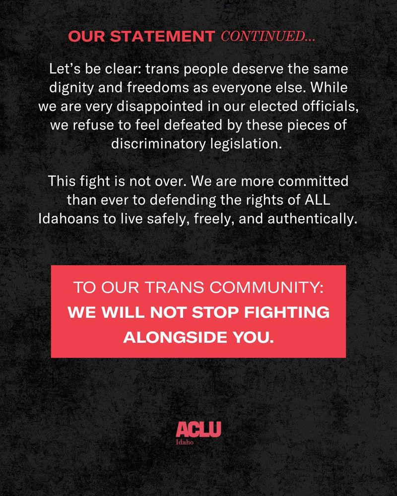 Over a black background, red bold text reads: Our statement continued. In white text: Let’s be clear: trans people deserve the same dignity and freedoms as everyone else. While we are very disappointed in our elected officials, we refuse to feel defeated by these pieces of discriminatory legislation. This fight is not over. We are more committed than ever to defending the rights of ALL Idahoans to live safely, freely, and authentically.
 
In large red text over a red background: To our trans community: we will not stop fighting alongside you.