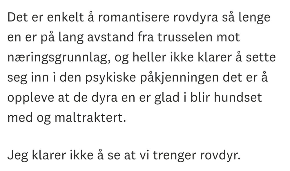Det er enkelt å romantisere rovdyra så lenge en er på lang avstand fra trusselen mot næringsgrunnlag, og heller ikke klarer å sette seg inn i den psykiske påkjenningen det er å oppleve at de dyra en er glad i blir hundset med og maltraktert.

Jeg klarer ikke å se at vi trenger rovdyr.