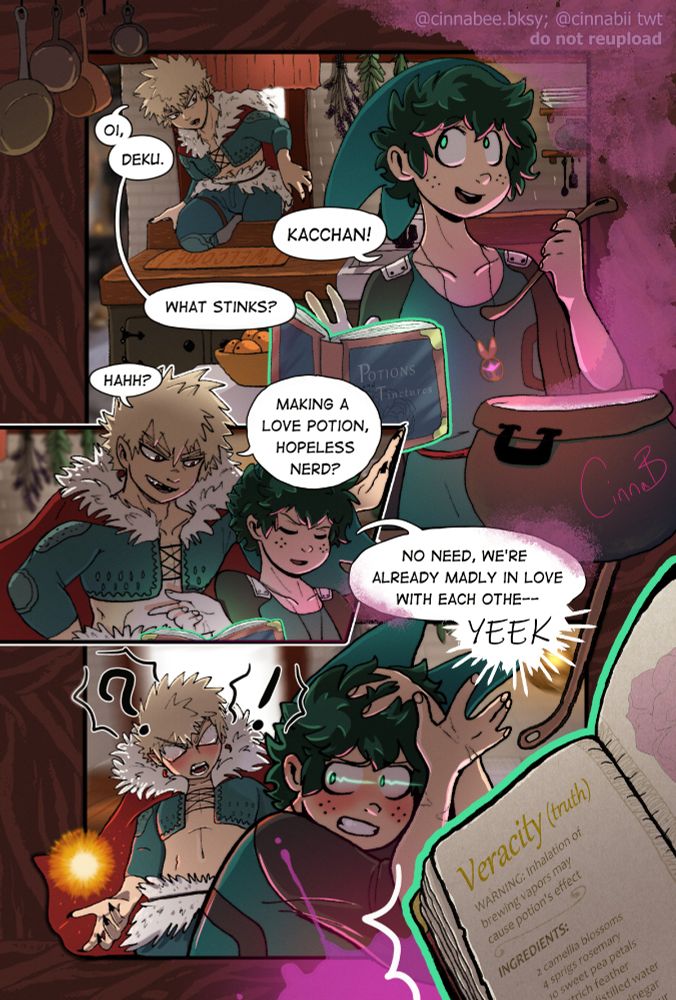 Katsuki, crawling in through the window: Oi, Deku
Izuku, stirring a potion with a floating spellbook: Kacchan!
Katsuki: What stinks?
Katsuki, leaning over Izuku: Hahh? Making a love potion, hopeless nerd?
Izuku: No need, we're already madly in love with each other--YEEK!!
(the spellbook is knocked toward the viewer, showing that Izuku was making a truth potion. both Izuku and Katsuki are shocked and embarrassed)