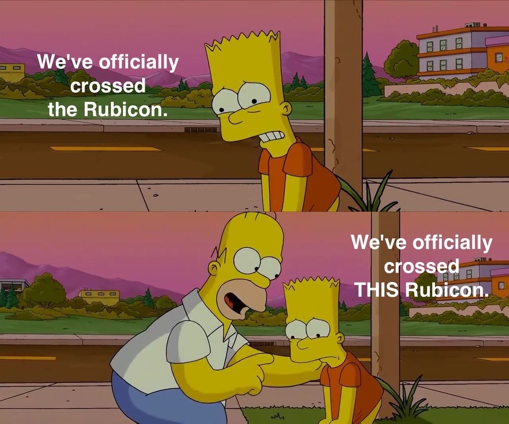 meme structure: bart simpson saying this is the worst day of his life, homer correcting him that it's the worst day of his life so far.

except the text reads
bart: We've officially crossed the Rubicon.
homer: We've officially crossed THIS Rubicon.