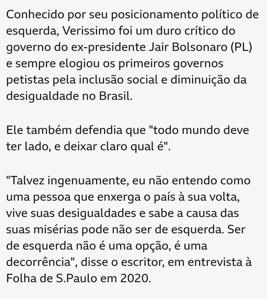Trecho de obtuário do escritor Luis Fernando Verissimo publicado pela BBC News Brasil: Conhecido por seu posicionamento político de esquerda, Verissimo foi um duro crítico do governo do ex-presidente Jair Bolsonaro (PL) e sempre elogiou os primeiros governos petistas pela inclusão social e diminuição da desigualdade no Brasil. Ele também defendia que 