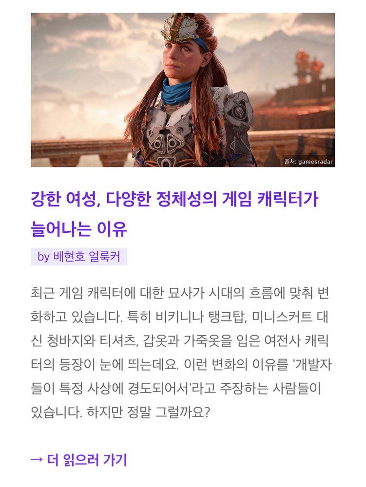 2022년 12월 4일 얼룩소 뉴스레터에 소개된 제 글입니다. 맨 위에는 '호라이즌 포비든 웨스트'의 주인공 에일로이의 스크린샷과 '출처: gamesradar' 표기가 있고, 아래에는 제 글 제목과 요약이 있습니다.

강한 여성, 다양한 정체성의 게임 캐릭터가 늘어나는 이유
by 배현호 얼룩커

최근 게임 캐릭터에 대한 묘사가 시대의 흐름에 맞춰 변화하고 있습니다. 특히 비키니나 탱크탑, 미니스커트 대신 청바지와 티셔츠, 갑옷과 가죽옷을 입은 여전사 캐릭터의 등장이 눈에 띄는데요. 이런 변화의 이유를 '개발자들이 특정 사상에 경도되어서'라고 주장하는 사람들이 있습니다. 하지만 정말 그럴까요?

→ 더 읽으러 가기