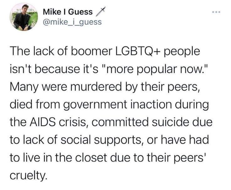 The lack of boomer LGBTQ+ people isn't because it's "more popular now."
Many were murdered by their peers, died from government inaction during the AIDS crisis, committed suicide due to lack of social supports, or have had to live in the closet due to their peers' cruelty.