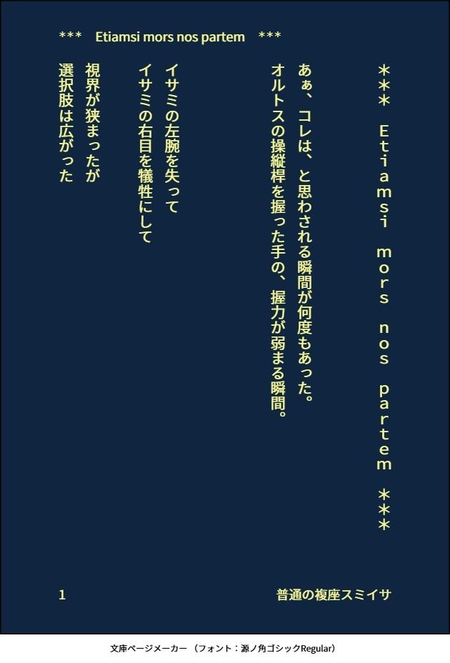 印刷された本の本文の体裁で画像化されたテキストです。付記に「普通の複座スミイサ」と記載されています。
以下は本文の内容です。

＊＊＊　Ｅｔｉａｍｓｉ　ｍｏｒｓ　ｎｏｓ　ｐａｒｔｅｍ　＊＊＊


あぁ、コレは、と思わされる瞬間が何度もあった。
オルトスの操縦桿を握った手の、握力が弱まる瞬間。



イサミの左腕を失って
イサミの右目を犠牲にして

視界が狭まったが
選択肢は広がった

