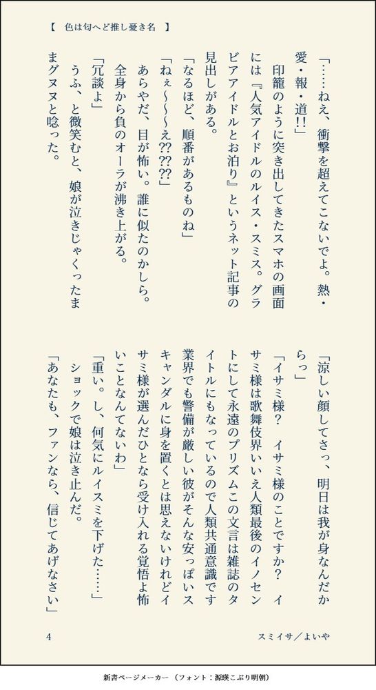 「……ねえ、衝撃を超えてこないでよ。熱・愛・報・道！！」
　印籠のように突き出してきたスマホの画面には『人気アイドルのルイス・スミス。グラビアアイドルとお泊り』というネット記事の見出しがある。
「なるほど、順番があるものね」
「ねぇ～～～え？？？？？？」
　あらやだ、目が怖い。誰に似たのかしら。
　全身から負のオーラが沸き上がる。
「冗談よ」
　うふ、と微笑むと、娘が泣きじゃくったままグヌヌと唸った。
「涼しい顔してさっ、明日は我が身なんだからっ」
「イサミ様？　イサミ様のことですか？　イサミ様は歌舞伎界いいえ人類最後のイノセントにして永遠のプリズムこの文言は雑誌のタイトルにもなっているので人類共通意識です業界でも警備が厳しい彼がそんな安っぽいスキャンダルに身を置くとは思えないけれどイサミ様が選んだひとなら受け入れる覚悟よ怖いことなんてないわ」
「重い。し、何気にルイスミを下げた……」
　ショックで娘は泣き止んだ。
「あなたも、ファンなら、信じてあげなさい」
