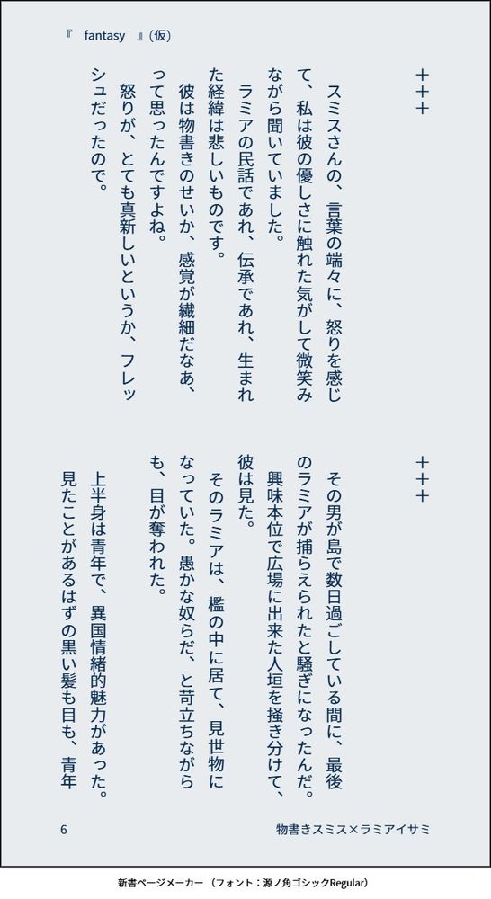 ＋＋＋


　スミスさんの、言葉の端々に、怒りを感じて、私は彼の優しさに触れた気がして微笑みながら聞いていました。
　ラミアの民話であれ、伝承であれ、生まれた経緯は悲しいものです。
　彼は物書きのせいか、感覚が繊細だなあ、って思ったんですよね。
　怒りが、とても真新しいというか、フレッシュだったので。


＋＋＋


　その男が島で数日過ごしている間に、最後のラミアが捕らえられたと騒ぎになったんだ。
　興味本位で広場に出来た人垣を掻き分けて、彼は見た。
　そのラミアは、檻の中に居て、見世物になっていた。愚かな奴らだ、と苛立ちながらも、目が奪われた。

　上半身は青年で、異国情緒的魅力があった。
　見たことがあるはずの黒い髪も目も、青年