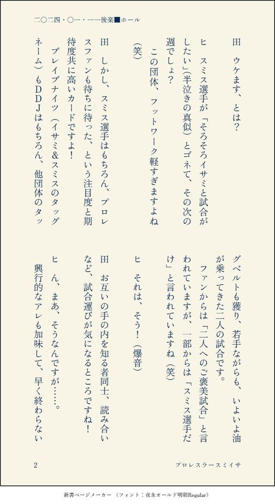 田　ウケます、とは？

ヒ　スミス選手が「そろそろイサミと試合がしたい」（半泣きの真似）とゴネて、その次の週でしょ？
　この団体、フットワーク軽すぎますよね（笑）

田　しかし、スミス選手はもちろん、プロレスファンも待ちに待った、という注目度と期待度共に高いカードですよ！
　ブレイブナイツ（イサミ＆スミスのタッグネーム）もＤＤＪはもちろん、他団体のタッグベルトも獲り、若手ながらも、いよいよ油が乗ってきた二人の試合です。
　ファンからは「二人へのご褒美試合」と言われていますが、一部からは「スミス選手だけ」と言われていますね（笑）

ヒ　それは、そう！（爆音）

田　お互いの手の内を知る者同士、読み合いなど、試合運びが気になるところですね！

ヒ　ん、まあ、そうなんですが……。
　興行的なアレも加味して、早く終わらない