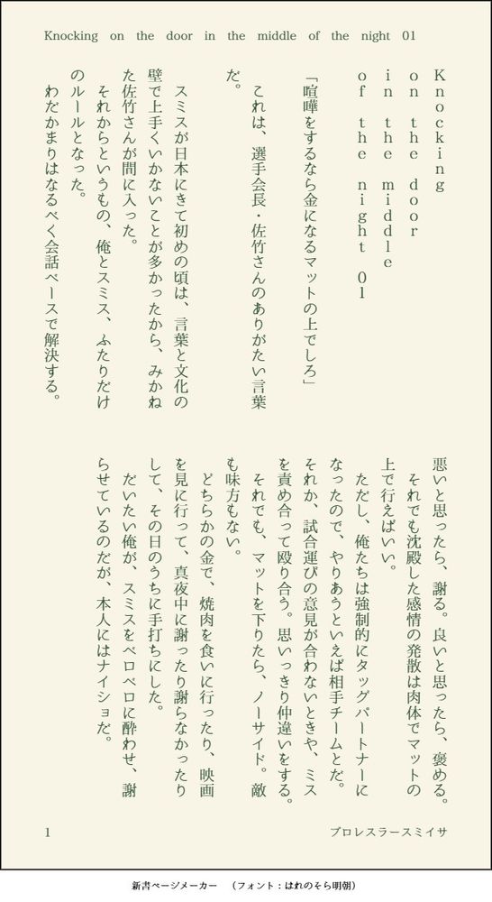 印刷された本の本文の体裁で画像化されたテキストです。付記に「Knocking on the door in the middle of the night 01」、「プロレスラースミイサ」と記載されています。
以下は本文の内容です。

Ｋｎｏｃｋｉｎｇ
ｏｎ　ｔｈｅ　ｄｏｏｒ
ｉｎ　ｔｈｅ　ｍｉｄｄｌｅ
ｏｆ　ｔｈｅ　ｎｉｇｈｔ　０１

「喧嘩をするなら金になるマットの上でしろ」

　これは、選手会長・佐竹さんのありがたい言葉だ。

　スミスが日本にきて初めの頃は、言葉と文化の壁で上手くいかないことが多かったから、みかねた佐竹さんが間に入った。
　それからというもの、俺とスミス、ふたりだけのルールとなった。
　わだかまりはなるべく会話ベースで解決する。悪いと思ったら、謝る。良いと思ったら、褒める。
　それでも沈殿した感情の発散は肉体でマットの上で行えばいい。
　ただし、俺たちは強制的にタッグパートナーになったので、やりあうといえば相手チームとだ。それか、試合運びの意見が合わないときや、ミスを責め合って殴り合う。思いっきり仲違いをする。
　それでも、マットを下りたら、ノーサイド。敵も味方もない。
　どちらかの金で、焼肉を食いに行ったり、映画を見に行って、真夜中に謝ったり謝らなかったりして、その日のうちに手打ちにした。
　だいたい俺が、スミスをベロベロに酔わせ、謝らせているのだが、本人にはナイショだ。


