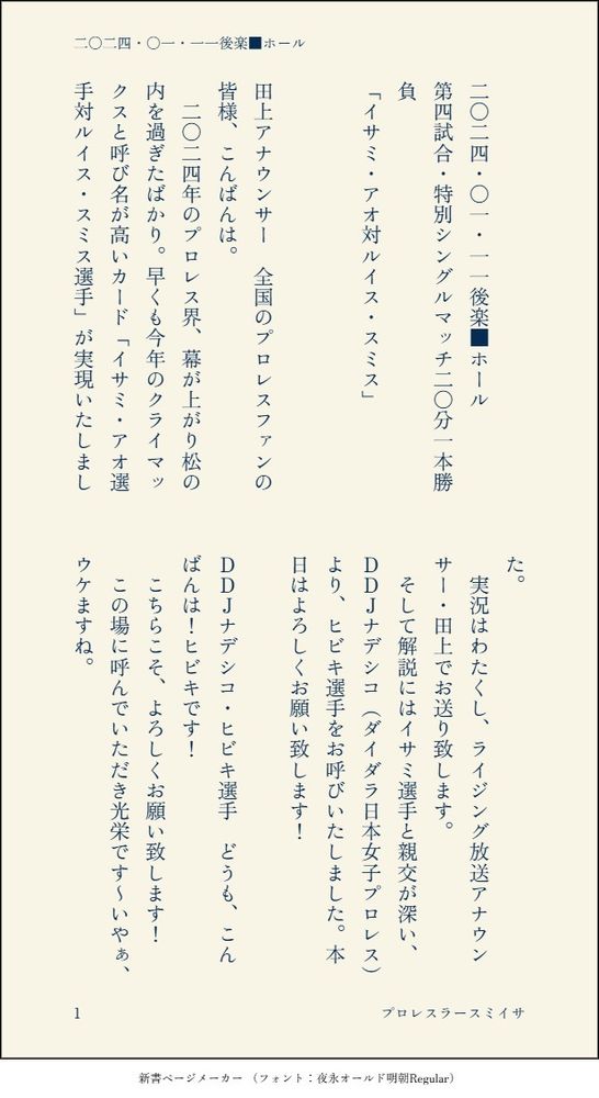 印刷された本の本文の体裁で画像化されたテキストです。付記に「二〇二四・〇一・一一後楽■ホール」、「プロレスラースミイサ」と記載されています。
以下は本文の内容です。


二〇二四・〇一・一一後楽■ホール
第四試合・特別シングルマッチ二〇分一本勝負
「イサミ・アオ対ルイス・スミス」


田上アナウンサー　全国のプロレスファンの皆様、こんばんは。
　二〇二四年のプロレス界、幕が上がり松の内を過ぎたばかり。早くも今年のクライマックスと呼び名が高いカード「イサミ・アオ選手対ルイス・スミス選手」が実現いたしました。
　実況はわたくし、ライジング放送アナウンサー・田上でお送り致します。
　そして解説にはイサミ選手と親交が深い、ＤＤＪナデシコ（ダイダラ日本女子プロレス）より、ヒビキ選手をお呼びいたしました。本日はよろしくお願い致します！

ＤＤＪナデシコ・ヒビキ選手　どうも、こんばんは！ヒビキです！
　こちらこそ、よろしくお願い致します！
　この場に呼んでいただき光栄です～いやぁ、ウケますね。

