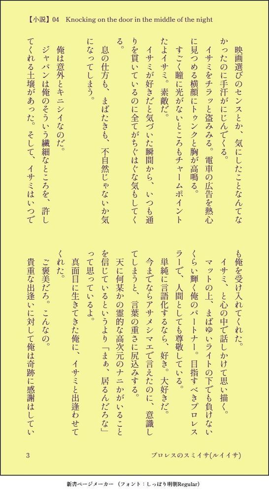 　映画選びのセンスとか、気にしたことなんてなかったのに手汗がにじんでくる。
　イサミをチラッと盗みみる。電車の広告を熱心に見つめる横顔にトゥンクと胸が高鳴る。
　すごく瞳に光がないところもチャームポイントたよイサミ。素敵だ。
　イサミが好きだと気づいた瞬間から、いつも通りを貫いているのに全てがちぐはぐな気もしてくる。
　息の仕方も、まばたきも、不自然じゃないか気になってしまう。

　俺は意外とキニシイなのだ。
　ジャパンは俺のそういう繊細なところを、許してくれる土壌があった。そして、イサミはいつでも俺を受け入れてくれた。
　イサミ、と心の中で話しかけて思い描く。
　マットの上、まばゆいライトの下でも負けないくらい輝く俺のパートナー。目指すべきプロレスラーで、人間としても尊敬している。
　単純に言語化するなら、好き。大好きだ。
　今までならアサメシマエで言えたのに、意識してしまうと、言葉の重さに尻込みする。
　天に何某かの霊的な高次元のナニかがいることを信じているというより「まぁ、居るんだろな」って思っているよ。
　真面目に生きてきた俺に、イサミと出逢わせてくれた。
　ご褒美だろ。こんなの。
　貴重な出逢いに対して俺は奇跡に感謝はしてい