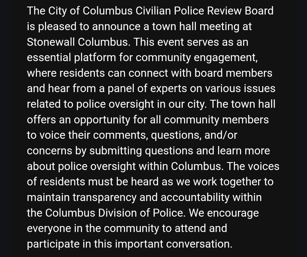 The City of Columbus Civilian Police Review Board is pleased to announce a town hall meeting at Stonewall Columbus. This event serves as an essential platform for community engagement, where residents can connect with board members and hear from a panel of experts on various issues related to police oversight in our city. The town hall offers an opportunity for all community members to voice their comments, questions, and/or concerns by submitting questions and learn more about police oversight within Columbus. The voices of residents must be heard as we work together to maintain transparency and accountability within the Columbus Division of Police. We encourage everyone in the community to attend and participate in this important conversation.