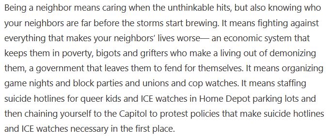 "Being a neighbor means caring when the unthinkable hits, but also knowing who your neighbors are far before the storms start brewing. It means fighting against everything that makes your neighbors’ lives worse— an economic system that keeps them in poverty, bigots and grifters who make a living out of demonizing them, a government that leaves them to fend for themselves. It means organizing game nights and block parties and unions and cop watches. It means staffing suicide hotlines for queer kids and ICE watches in Home Depot parking lots and then chaining yourself to the Capitol to protest policies that make suicide hotlines and ICE watches necessary in the first place."