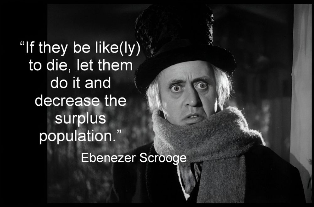 Ebenezer Scrooge saying "Let them die and reduce the surplus population"

Who said it: The character Ebenezer Scrooge in Charles Dickens' A Christmas Carol. 

Context: He says it to a portly gentleman who is asking for charity for the poor. When the gentleman explains that many "would rather die" than go to the workhouse, Scrooge replies that they should do so. 

Meaning: The quote reflects Scrooge's utter lack of empathy for the poor, whom he sees as a burden on society. 

Influence: The phrase "surplus population" directly references the theories of Thomas Malthus, who argued that population growth would inevitably outstrip the supply of food and resources, leading to poverty and starvation. 

Dickens' intent: By having Scrooge voice this Malthusian idea, Dickens is not endorsing it, but rather using it to criticize how cruel and inhuman such economic theories could be when applied to real people. 