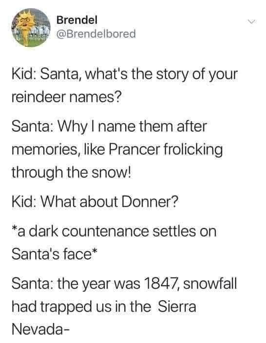 Meme:

Kid: Santa, what's the story of your reindeer names?

Santa: Why I name them after memories, like Prancer frolicking through the snow!

Kid: What about Donner?

*a dark countenance settles on
Santa's face*

Santa: the year was 1847, snowfall had trapped us in the Sierra Nevada-