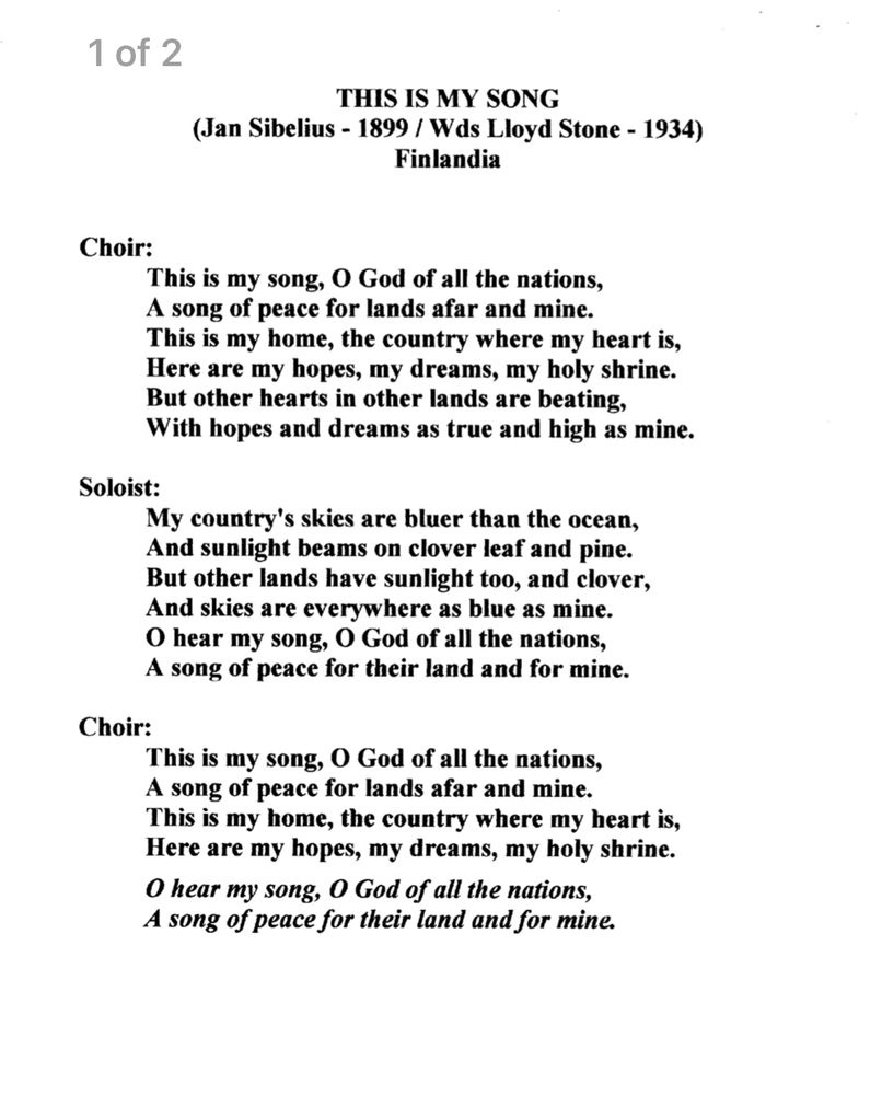 This is my song (Jan Sibelius -1899 / Wds Lloyd Stone -1934)
Finlandia
Choir:
This is my song, O God of all the nations,
A song of peace for lands afar and mine.
This is my home, the country where my heart is,
Here are my hopes, my dreams, my holy shrine.
But other hearts in other lands are beating,
With hopes and dreams as true and high as mine.
Soloist:
My country's skies are bluer than the ocean,
And sunlight beams on clover leaf and pine.
But other lands have sunlight too, and clover,
And skies are everywhere as blue as mine.
O hear my song, O God of all the nations,
A song of peace for their land and for mine.
Choir:
This is my song, O God of all the nations,
A song of peace for lands afar and mine.
This is my home, the country where my heart is,
Here are my hopes, my dreams, my holy shrine.
O hear my song, O God of all the nations,
A song of peace for their land and for min