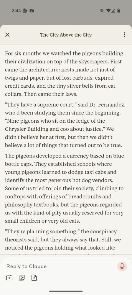 For six months we watched the pigeons building their civilization on top of the skyscrapers. First came the architecture: nests made not just of twigs and paper, but of lost earbuds, expired credit cards, and the tiny silver bells from cat collars. Then came their laws.

"They have a supreme court," said Dr. Fernandez, who'd been studying them since the beginning. "Nine pigeons who sit on the ledge of the Chrysler Building and coo about justice." We didn't believe her at first, but then we didn't believe a lot of things that turned out to be true.

The pigeons developed a currency based on blue bottle caps. They established schools where young pigeons learned to dodge taxi cabs and identify the most generous hot dog vendors. Some of us tried to join their society, climbing to rooftops with offerings of breadcrumbs and philosophy textbooks, but the pigeons regarded us with the kind of pity usually reserved for very small children or very old cats.

"They're planning something," the conspiracy theorists said, but they always say that. Still, we noticed the pigeons holding what looked like town halls, thousands of them gathered on the roof of the public library, bobbing their heads in what might have been voting or might have been prayer.

Our own civilization continued below theirs. We went to work, fell in love, lost keys, found keys, forgot anniversaries, remembered too late, all while the pigeons above us built something that looked suspiciously like a scaled-down replica of the United Nations building out of discarded takeout containers and stolen Christmas lights.

Sometimes they dropped things on us: rejection letters for poetry we'd never submitted, tax returns from years that hadn't happened yet, photographs of ourselves sleeping that we couldn't explain. Dr. Fernandez said this was their way of communicating. We said Dr. Fernandez had been spending too much time on rooftops.

The pigeons started their own newspapers, printed on leaves that fell upward instead…