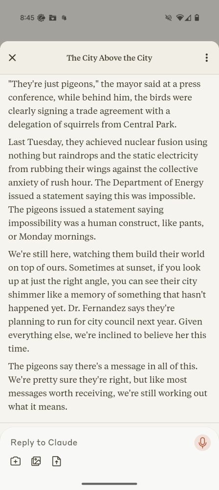 For six months we watched the pigeons building their civilization on top of the skyscrapers. First came the architecture: nests made not just of twigs and paper, but of lost earbuds, expired credit cards, and the tiny silver bells from cat collars. Then came their laws.

"They have a supreme court," said Dr. Fernandez, who'd been studying them since the beginning. "Nine pigeons who sit on the ledge of the Chrysler Building and coo about justice." We didn't believe her at first, but then we didn't believe a lot of things that turned out to be true.

The pigeons developed a currency based on blue bottle caps. They established schools where young pigeons learned to dodge taxi cabs and identify the most generous hot dog vendors. Some of us tried to join their society, climbing to rooftops with offerings of breadcrumbs and philosophy textbooks, but the pigeons regarded us with the kind of pity usually reserved for very small children or very old cats.

"They're planning something," the conspiracy theorists said, but they always say that. Still, we noticed the pigeons holding what looked like town halls, thousands of them gathered on the roof of the public library, bobbing their heads in what might have been voting or might have been prayer.

Our own civilization continued below theirs. We went to work, fell in love, lost keys, found keys, forgot anniversaries, remembered too late, all while the pigeons above us built something that looked suspiciously like a scaled-down replica of the United Nations building out of discarded takeout containers and stolen Christmas lights.

Sometimes they dropped things on us: rejection letters for poetry we'd never submitted, tax returns from years that hadn't happened yet, photographs of ourselves sleeping that we couldn't explain. Dr. Fernandez said this was their way of communicating. We said Dr. Fernandez had been spending too much time on rooftops.

The pigeons started their own newspapers, printed on leaves that fell upward instead…