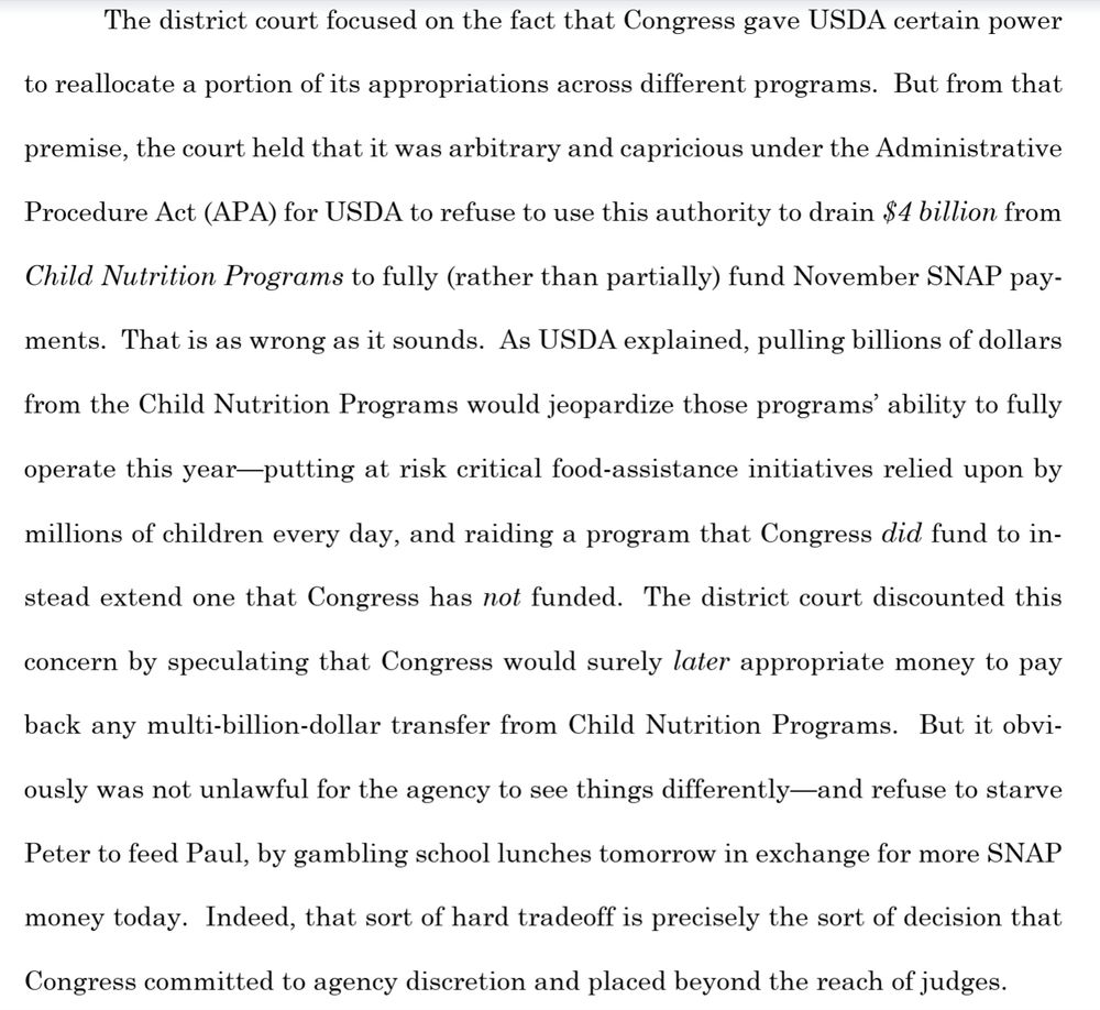 Excerpt from Trump admin petition to SCOTUS for administrative stay of court order from RI judge to fully fund SNAP benefits for November:

"The district court focused on the fact that Congress gave USDA certain power to reallocate a portion of its appropriations across different programs. But from that premise, the court held that it was arbitrary and capricious under the Administrative Procedure Act (APA) for USDA to refuse to use this authority to drain the $4 billion from child nutrition programs to full (rather than partially) fund November SNAP payments. That is as wrong as it sounds. As USDA explained, pulling billions of dollars from the Child Nutrition Programs would jeopardize those programs' ability to fully operate this year - putting at risk critical food-assistance initiatives relied upon by millions of children every day, and raiding a program that Congress did fund to instead extend one that Congress has not funded. The district court discounted this concern by speculating that Congress would surely later appropriate money to pay back any multi-billion dollar transfer fromt he Child Nutrition Programs. But it obviously was not unlawful for the agency to see things differently - and refuse to starve Peter to feed Paul, by gambling school lunches tomorrow in exchange for more SNAP money today. . ."