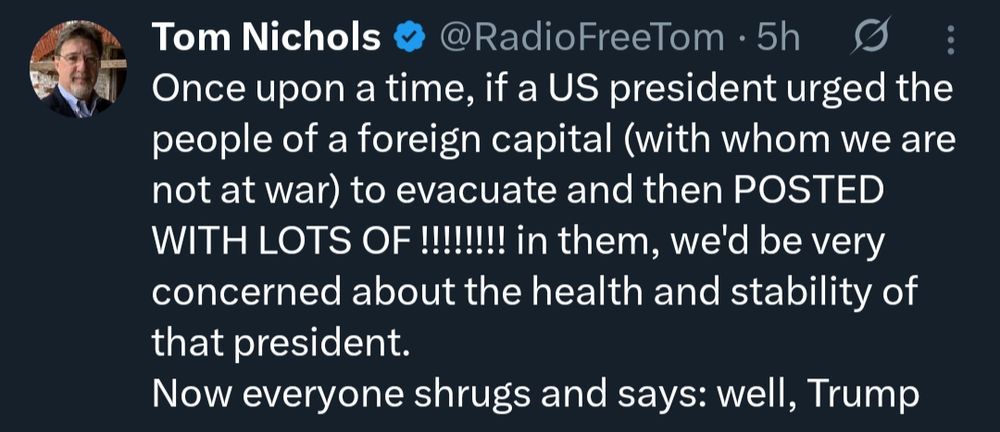 Screenshot of post from Tom Nichols @RadioFreeTom

"Once upon a time, if a US president urged the people of a foreign capital (with whom we are not at war) to evacuate and then POSTED WITH LOTS OF !!!!!!!! in them, we'd be very concerned about the health and stability of that president. Now everyone shrugs and says: well, Trump"