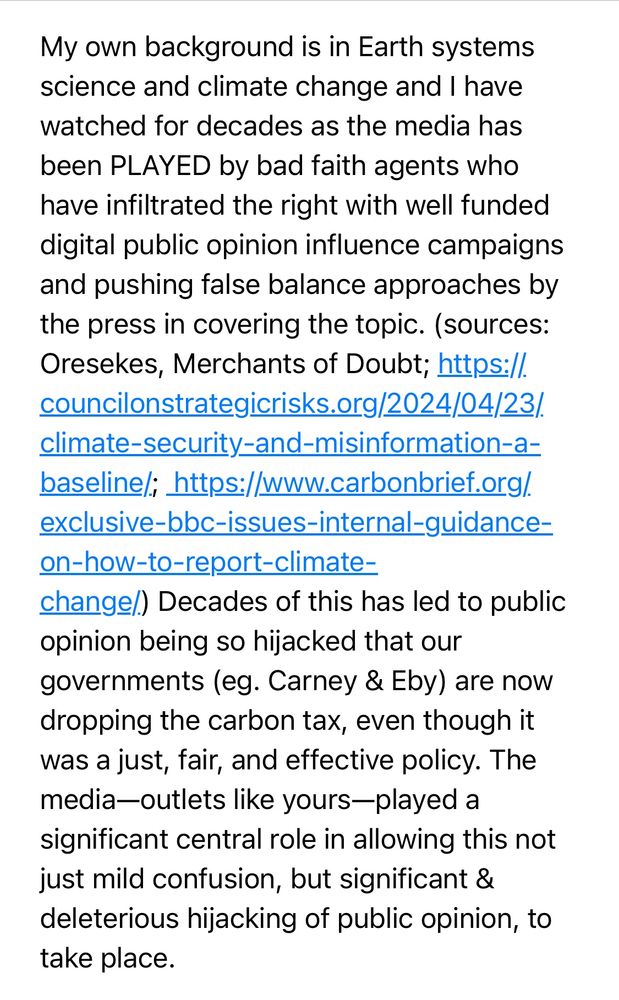 “My own background is in Earth systems science and climate change and I have watched for decades as the media has been PLAYED by bad faith agents who have infiltrated the right with well funded digital public opinion influence campaigns and pushing false balance approaches by the press in covering the topic. 

(sources:
Oresekes, Merchants of Doubt; https://. councilonstrategicrisks.org/2024/04/23/. climate-security-and-misinformation-a-baseline; https://www.carbonbrief.org/.
exclusive-bbc-issues-internal-guidance-on-how-to-report-climate-
change/.) 

Decades of this has led to public opinion being so hijacked that our governments (eg. Carney & Eby) are now dropping the carbon tax, even though it was a just, fair, and effective policy. The media-outlets like yours-played a significant central role in allowing this not just mild confusion, but significant & deleterious hijacking of public opinion, to take place.”