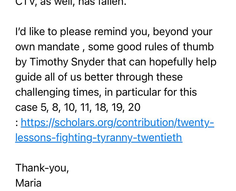 
I'd like to please remind you, beyond your own mandate, some good rules of thumb by Timothy Snyder that can hopefully help guide all of us better through these challenging times, in particular for this case 5, 8, 10, 11, 18, 19, 20
: https://scholars.org/contribution/twenty=
lessons-fighting-tyranny-twentieth

Thank-you, 
Maria