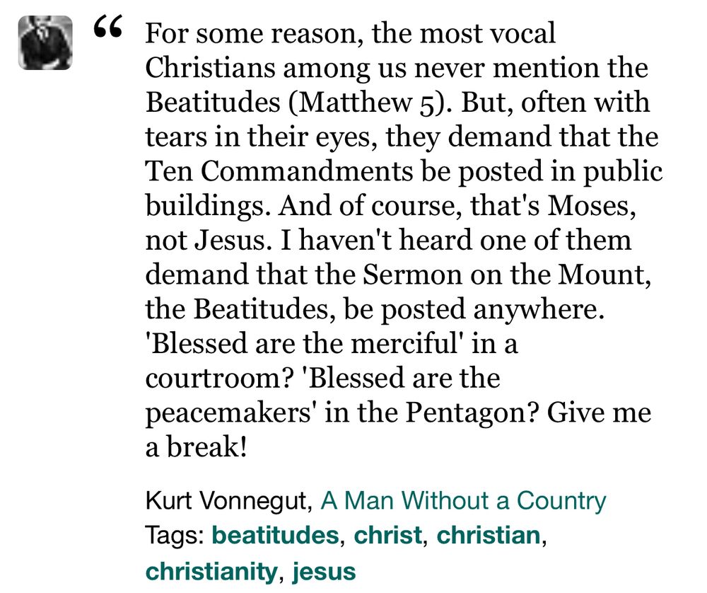 “For some reason, the most vocal Christians among us never mention the Beatitudes (Matthew 5). But, often with tears in their eyes, they demand that the Ten Commandments be posted in public buildings. And of course, that's Moses, not Jesus. I haven't heard one of them demand that the Sermon on the Mount, the Beatitudes, be posted anywhere. 'Blessed are the merciful' in a courtroom? 'Blessed are the peacemakers' in the Pentagon? Give me a break!”

Kurt Vonnegut, A Man Without a Country