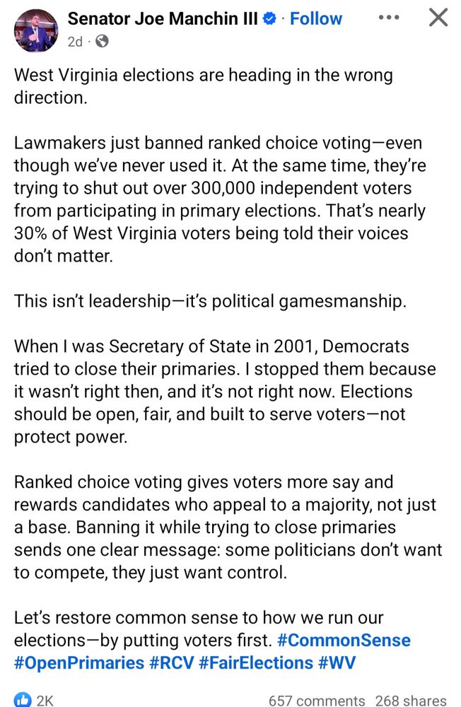 Joe Manchin post: West Virginia elections are heading in the wrong direction.

Lawmakers just banned ranked choice voting—even though we’ve never used it. At the same time, they’re trying to shut out over 300,000 independent voters from participating in primary elections. That’s nearly 30% of West Virginia voters being told their voices don’t matter.

This isn’t leadership—it’s political gamesmanship.

When I was Secretary of State in 2001, Democrats tried to close their primaries. I stopped them because it wasn’t right then, and it’s not right now. Elections should be open, fair, and built to serve voters—not protect power.

Ranked choice voting gives voters more say and rewards candidates who appeal to a majority, not just a base. Banning it while trying to close primaries sends one clear message: some politicians don’t want to compete, they just want control.

Let’s restore common sense to how we run our elections—by putting voters first. #CommonSense #OpenPrimaries #RCV #FairElections #WV