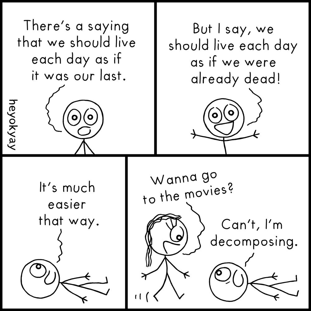 Four-panel black-and-white comic with stick figure characters.
Panel 1:
A stick figure character says seriously,
"There’s a saying that we should live each day as if it was our last."
Panel 2:
Now smiling and arms outstretched, the same character says,
"But I say, we should live each day as if we were already dead!"
Panel 3:
The character is now lying flat on the ground, looking content, saying,
"It’s much easier that way."
Panel 4:
Another character walks up and asks,
"Wanna go to the movies?"
The lying-down character replies casually,
"Can’t, I’m decomposing."