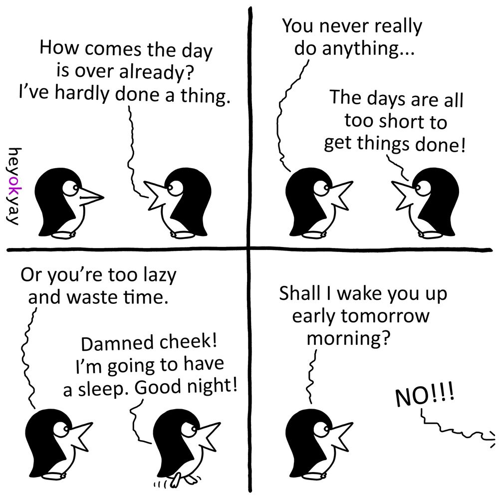 This is a four-panel black-and-white comic strip by the artist "heyokyay" featuring two minimalist penguins.

Panel 1: Two penguins stand facing each other. The penguin on the right asks, "How comes the day is over already? I’ve hardly done a thing."

Panel 2: The penguin on the left responds, "You never really do anything..." The penguin on the right counters, "The days are all too short to get things done!"

Panel 3: The penguin on the left suggests, "Or you’re too lazy and waste time." The penguin on the right turns its back and begins walking away, saying, "Damned cheek! I’m going to have a sleep. Good night!"

Panel 4: The penguin on the left stands alone, looking toward where the other walked off. It asks, "Shall I wake you up early tomorrow morning?" A jagged speech line coming from off-screen shouts back, "NO!!!"