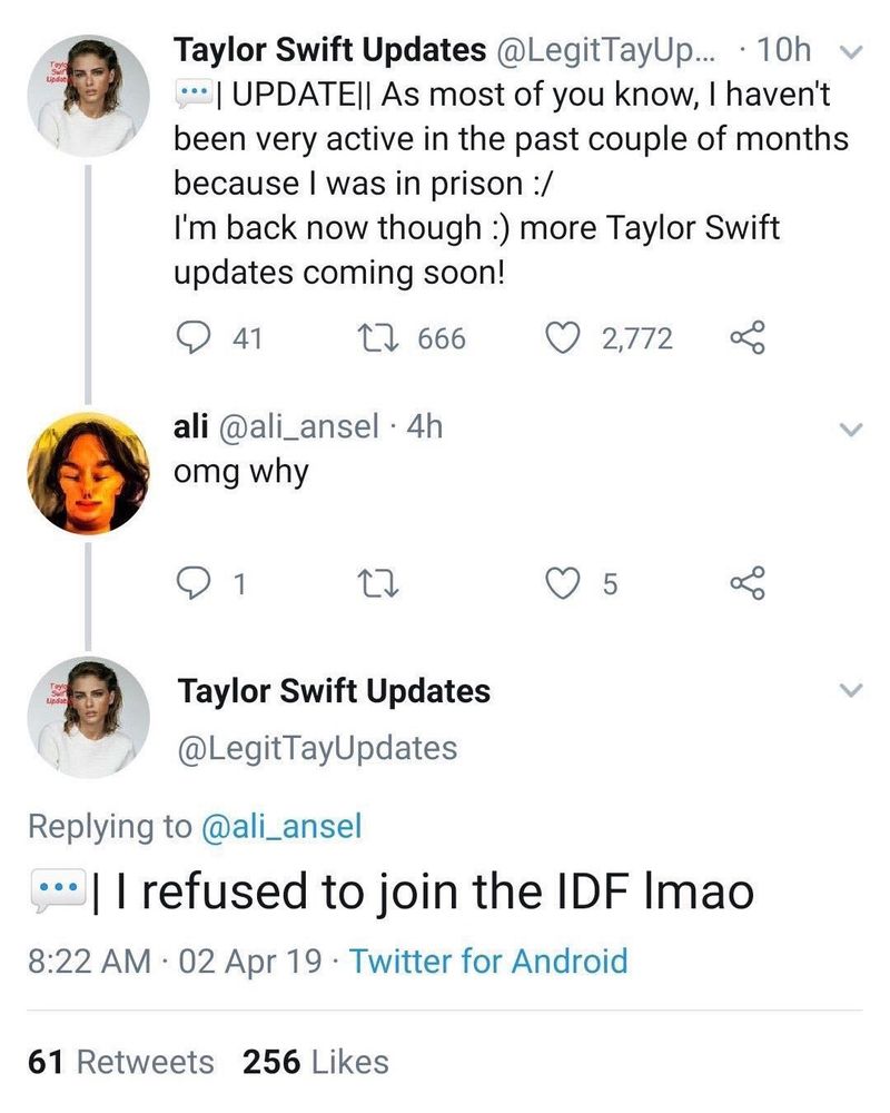 twitter screenshot 

Display name: Taylor swift updates 
Handle: @legittayupdates

UPDATE: as most of you know I haven't been active in the past couple of months because I was in prison :/

I'm back now though :) more Taylor swift updates coming soon

Reply from @ali_ansel: omg why

Reply from @legittayupdates:

I refused to join the IDF lmao