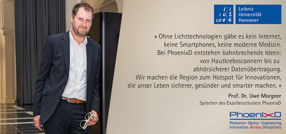 „Ohne Lichttechnologien gäbe es kein Internet, keine Smartphones, keine moderne Medizin. Bei PhoenixD entstehen bahnbrechende Ideen: von Hautkrebsscannern bis zu abhörsicherer Datenübertragung. Wir machen die Region zum Hotspot für Innovationen, die unser Leben sicherer, gesünder und smarter machen.“  Prof. Dr. Uwe Morgner, Sprecher des Exzellenzclusters PhoenixD