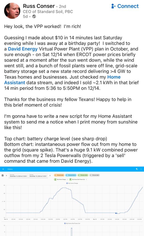 Hey look, the VPP worked!  I'm rich!  

Guessing I made about $10 in 14 minutes last Saturday evening while I was away at a birthday party!  I switched to a David Energy Virtual Power Plant (VPP) plan in October, and sure enough - on Sat 12/14 when ERCOT power prices briefly soared at a moment after the sun went down, while the wind went still, and a bunch of fossil plants were off line, grid-scale battery storage set a new state record delivering >4 GW to Texas homes and businesses. Just checked my Home Assistant data stream, and indeed I sold ~2.1 kWh in that brief 14 min period from 5:36 to 5:50PM on 12/14. 

Thanks for the business my fellow Texans! Happy to help in this brief moment of crisis!  

I'm gonna have to write a new script for my Home Assistant system to send me a notice when I print money from sunshine like this!

Top chart: battery charge level (see sharp drop)
Bottom chart: instantaneous power flow out from my home to the grid (square spike). That's a huge 9.1 kW combined power outflow from my 2 Tesla Powerwalls (triggered by a 'sell' command that came from David Energy).