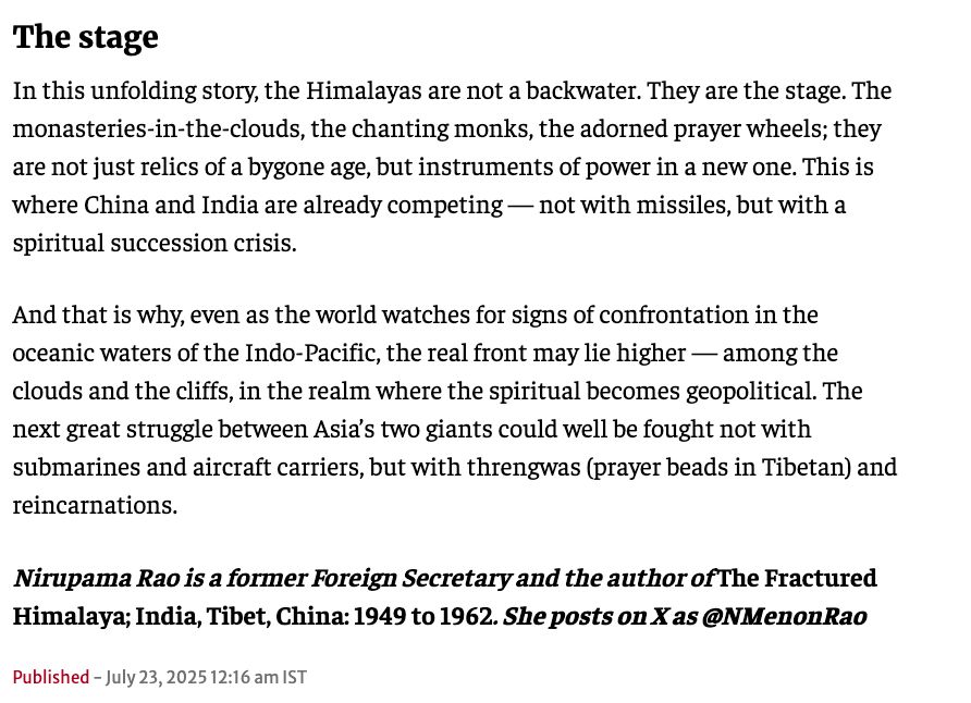 In this unfolding story, the Himalayas are not a backwater. They are the stage. The monasteries-in-the-clouds, the chanting monks, the adorned prayer wheels; they are not just relics of a bygone age, but instruments of power in a new one. This is where China and India are already competing — not with missiles, but with a spiritual succession crisis.
And that is why, even as the world watches for signs of confrontation in the oceanic waters of the Indo-Pacific, the real front may lie higher — among the clouds and the cliffs, in the realm where the spiritual becomes geopolitical. The next great struggle between Asia’s two giants could well be fought not with submarines and aircraft carriers, but with threngwas (prayer beads in Tibetan) and reincarnations.