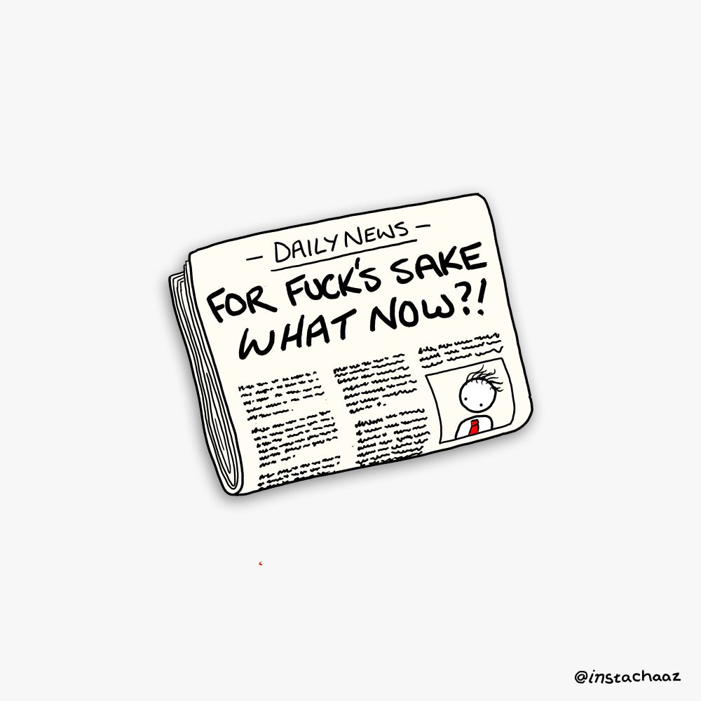 I’ve drawn a newspaper, and it’s called ‘The Daily News’ and the headline says “ For Fuck’s Sake, What Now?!’ and there’s an article below it with a picture of a guy in a big red tie and shit hair. Actually a pretty good drawing of a newspaper to be honest, really happy with it. Its got an imperceptible beige to it and I even did some nice shadows and everything. Nailed it. 