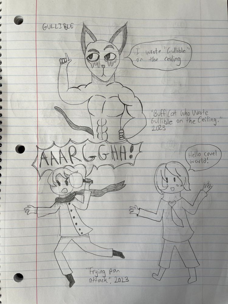 A series of three doodles. One is of a buff cat saying, “I wrote ‘gullible’ on the ceiling,” while pointing to the word “gullible” on the ceiling. The second is of a boy in a scarf running with a frying pan and yelling, labelled “Frying pan attack.” The third is a guy in a tie saying, “Hello cruel world!” with tears on his cheeks.
