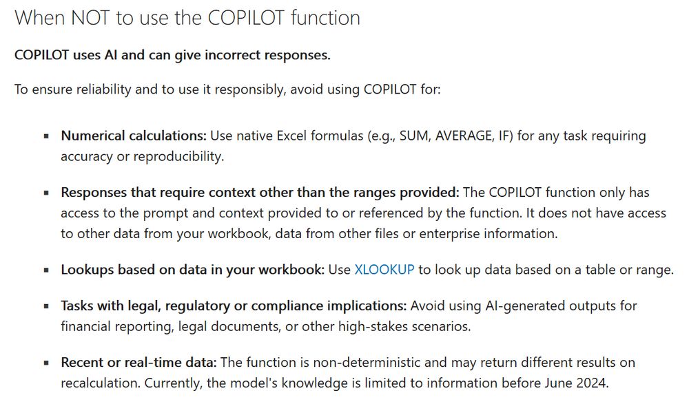  When NOT to use the COPILOT function COPILOT uses AI and can give incorrect responses. To ensure reliability and to use it responsibly, avoid using COPILOT for: Numerical calculations: Use native Excel formulas (e.g., SUM, AVERAGE, IF) for any task requiring accuracy or reproducibility. Responses that require context other than the ranges provided: The COPILOT function only has access to the prompt and context provided to or referenced by the function. It does not have access to other data from your workbook, data from other files or enterprise information. Lookups based on data in your workbook: Use XLOOKUP to look up data based on a table or range. Tasks with legal, regulatory or compliance implications: Avoid using AI-generated outputs for financial reporting, legal documents, or other high-stakes scenarios. Recent or real-time data: The function is non-deterministic and may return different results on recalculation. Currently, the model's knowledge is limited to information before June 2024. 