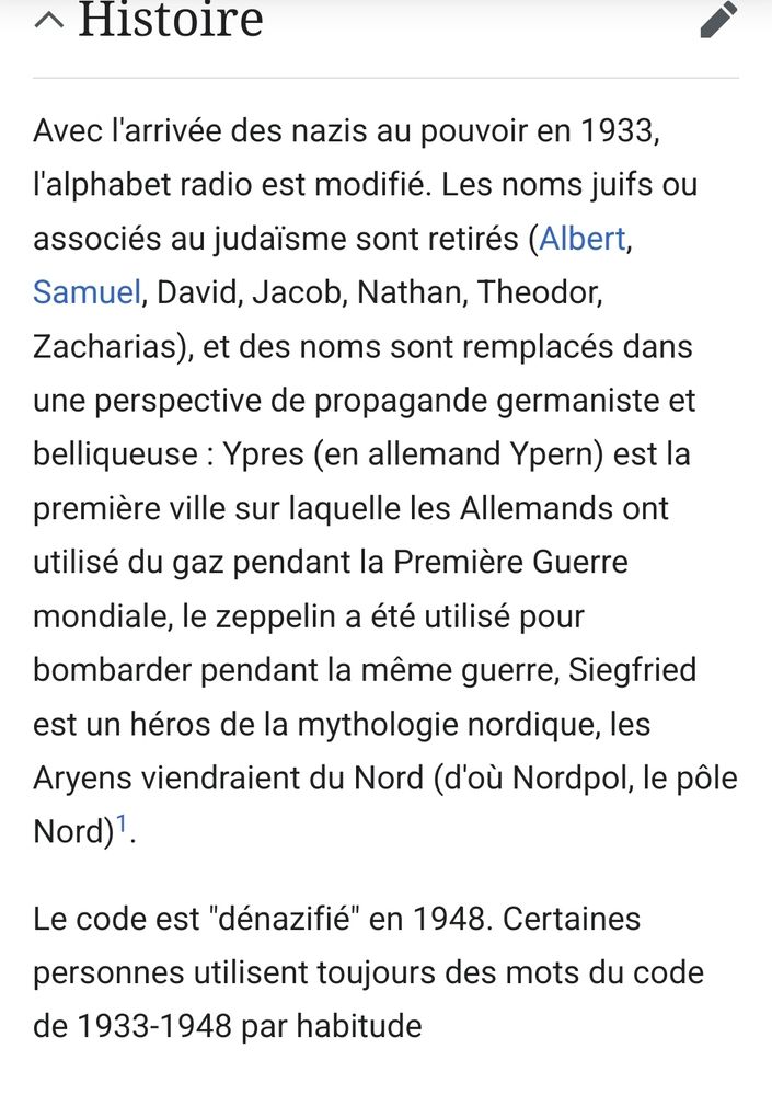 (Wikipedia fr : alphabet radio allemand)

Histoire

Avec l'arrivée des nazis au pouvoir en 1933, l'alphabet radio est modifié. Les noms juifs ou associés au judaïsme sont retirés (Albert, Samuel, David, Jacob, Nathan, Theodor, Zacharias), et des noms sont remplacés dans une perspective de propagande germaniste et belliqueuse : Ypres (en allemand Ypern) est la première ville sur laquelle les Allemands ont utilisé du gaz pendant la Première Guerre mondiale, le zeppelin a été utilisé pour bombarder pendant la même guerre, Siegfried est un héros de la mythologie nordique, les Aryens viendraient du Nord (d'où Nordpol, le pôle Nord)[1].

Le code est "dénazifié" en 1948. Certaines personnes utilisent toujours des mots du code de 1933-1948 par habitude
