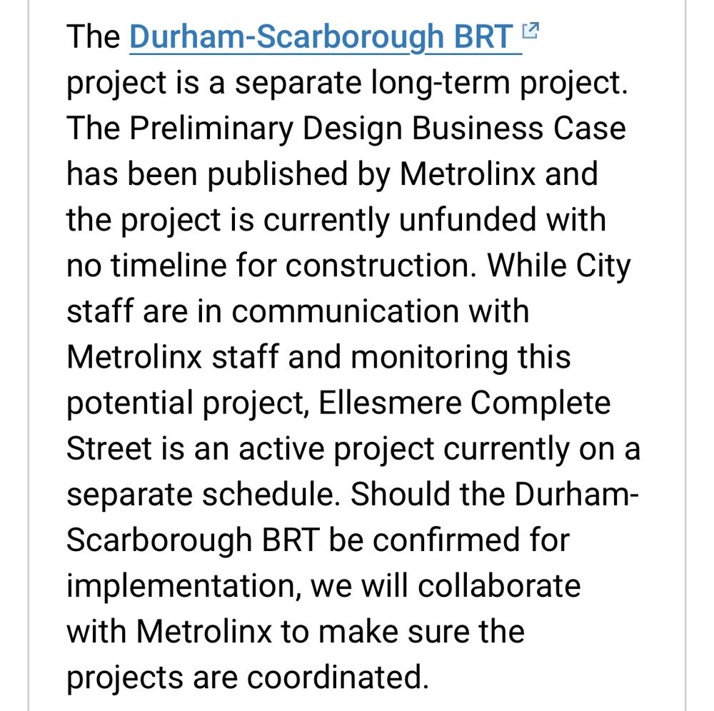 Text on screenshot: The Durham-Scarborough BRT 4 project is a separate long-term project. The Preliminary Design Business Case has been published by Metrolinx and the project is currently unfunded with no timeline for construction. While City staff are in communication with Metrolinx staff and monitoring this potential project, Ellesmere Complete Street is an active project currently on a separate schedule. Should the Durham-Scarborough BRT be confirmed for implementation, we will collaborate with Metrolinx to make sure the projects are coordinated.
