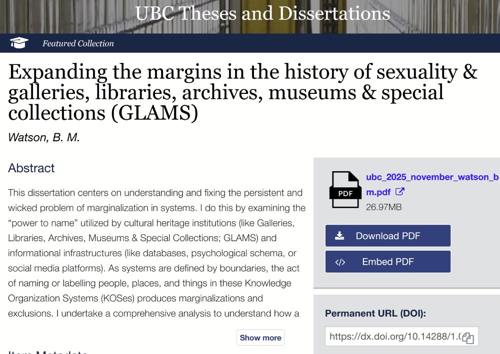 screenshot of http://hdl.handle.net/2429/92159:

 Open Collections
UBC Theses and Dissertations
UBC Theses Logo Featured Collection
Expanding the margins in the history of sexuality & galleries, libraries, archives, museums & special collections (GLAMS) Watson, B. M.
Abstract

This dissertation centers on understanding and fixing the persistent and wicked problem of marginalization in systems. I do this by examining the “power to name” utilized by cultural heritage institutions (like Galleries, Libraries, Archives, Museums & Special Collections; GLAMS) and informational infrastructures (like databases, psychological schema, or social media platforms). As systems are defined by boundaries, the act of naming or labelling people, places, and things in these Knowledge Organization Systems (KOSes) produces marginalizations and exclusions. I undertake a comprehensive analysis to understand how a.....