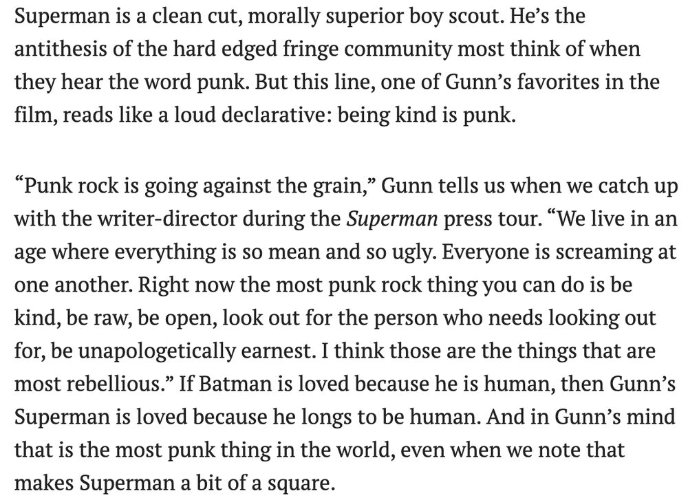 Photo of David Corenswet as Superman in the 2025 movie, looking up into the sky with 80s synth colors around him:

Superman is a clean cut, morally superior boy scout. He’s the antithesis of the hard edged fringe community most think of when they hear the word punk. But this line, one of Gunn’s favorites in the film, reads like a loud declarative: being kind is punk. 

“Punk rock is going against the grain,” Gunn tells us when we catch up with the writer-director during the Superman press tour. “We live in an age where everything is so mean and so ugly. Everyone is screaming at one another. Right now the most punk rock thing you can do is be kind, be raw, be open, look out for the person who needs looking out for, be unapologetically earnest. I think those are the things that are most rebellious.” If Batman is loved because he is human, then Gunn’s Superman is loved because he longs to be human. And in Gunn’s mind that is the most punk thing in the world, even when we note that makes Superman a bit of a square.
